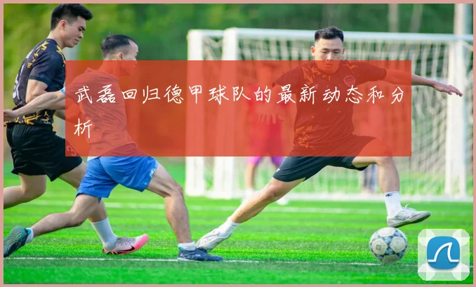 武磊回归德甲球队的最新动态和分析