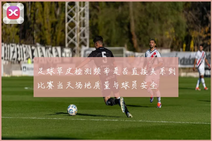 足球草皮检测频率是否直接关系到比赛当天场地质量与球员安全