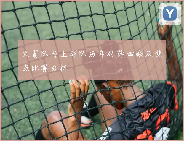 火箭队与上海队历年对阵回顾及焦点比赛分析
