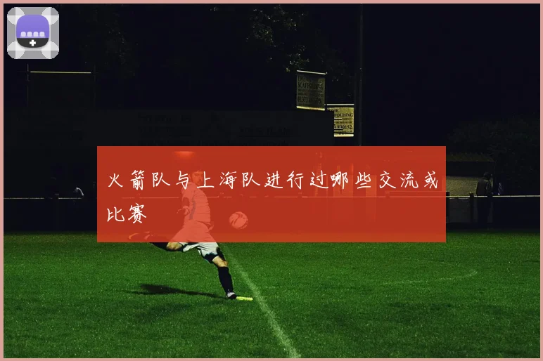 火箭队与上海队进行过哪些交流或比赛