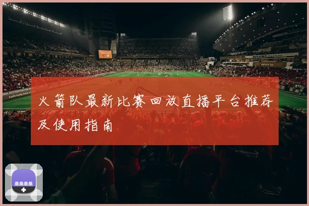 火箭队最新比赛回放直播平台推荐及使用指南