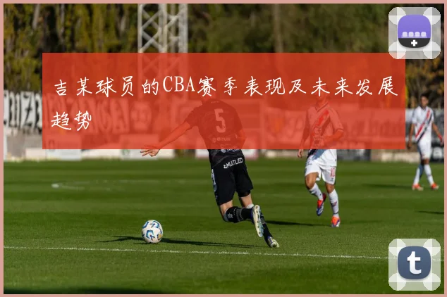 吉某球员的CBA赛季表现及未来发展趋势
